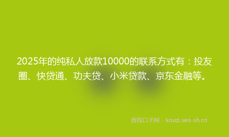 2025年的纯私人放款10000的联系方式有：投友圈、快贷通、功夫贷、小米贷款、京东金融等。