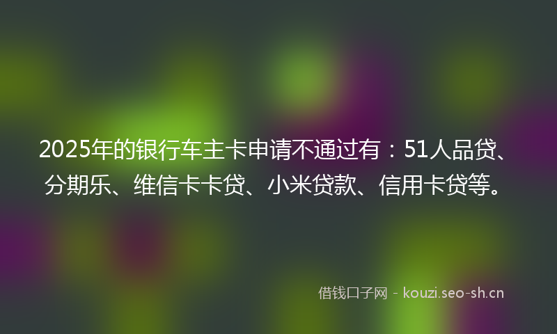 2025年的银行车主卡申请不通过有：51人品贷、分期乐、维信卡卡贷、小米贷款、信用卡贷等。