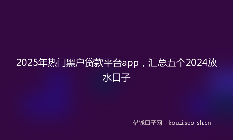 2025年热门黑户贷款平台app，汇总五个2024放水口子