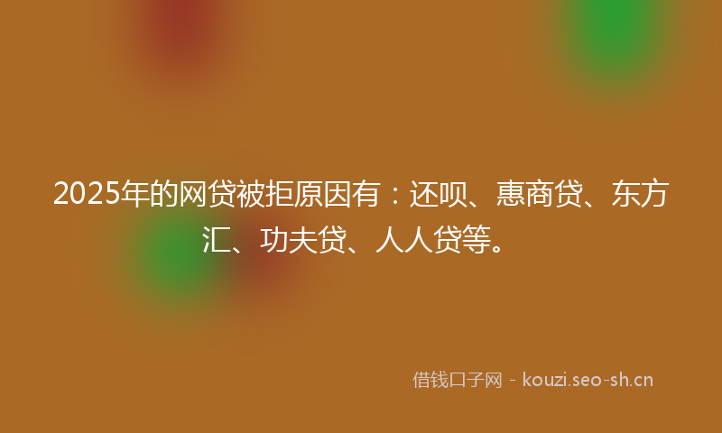 2025年的网贷被拒原因有：还呗、惠商贷、东方汇、功夫贷、人人贷等。