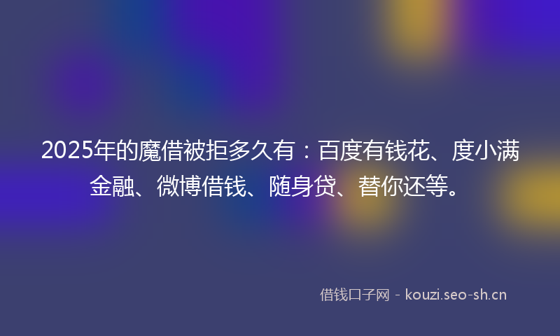 2025年的魔借被拒多久有：百度有钱花、度小满金融、微博借钱、随身贷、替你还等。