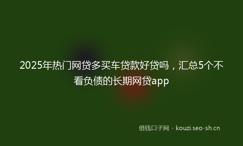 2025年热门网贷多买车贷款好贷吗，汇总5个不看负债的长期网贷app
