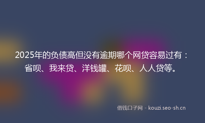 2025年的负债高但没有逾期哪个网贷容易过有：省呗、我来贷、洋钱罐、花呗、人人贷等。