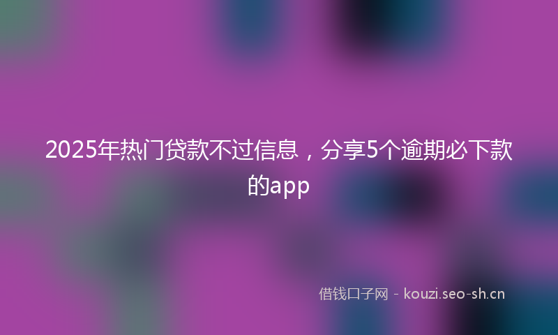 2025年热门贷款不过信息，分享5个逾期必下款的app