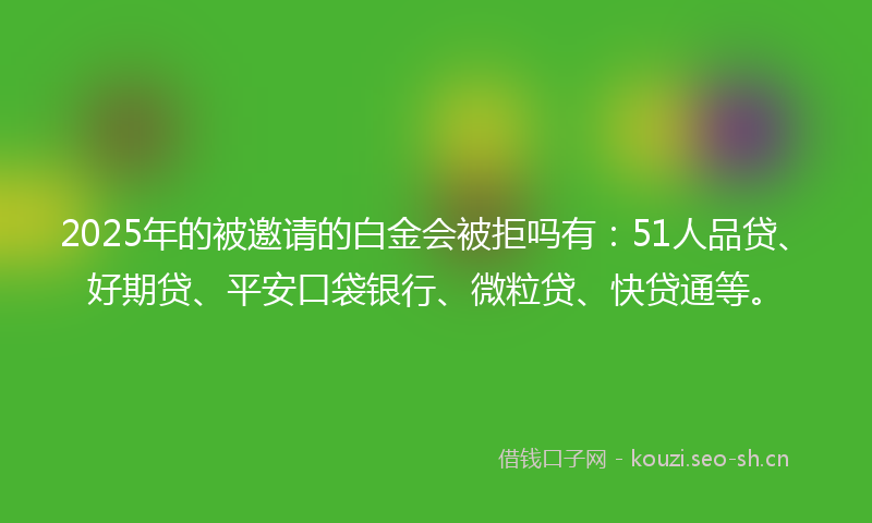 2025年的被邀请的白金会被拒吗有：51人品贷、好期贷、平安口袋银行、微粒贷、快贷通等。