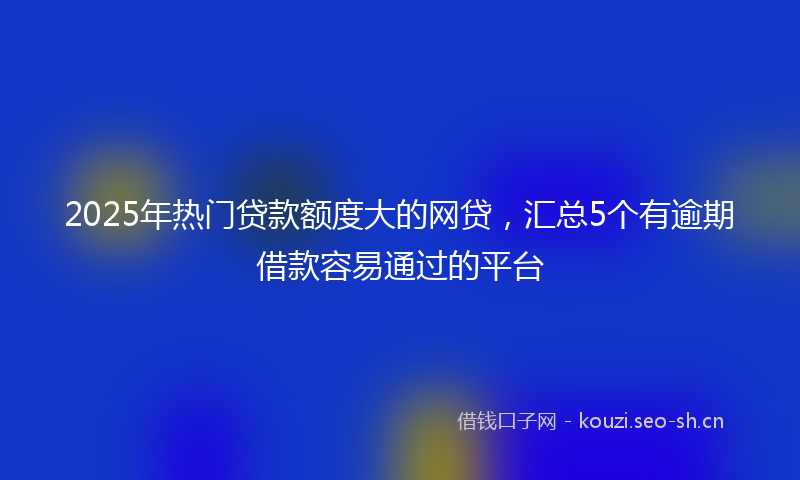 2025年热门贷款额度大的网贷，汇总5个有逾期借款容易通过的平台