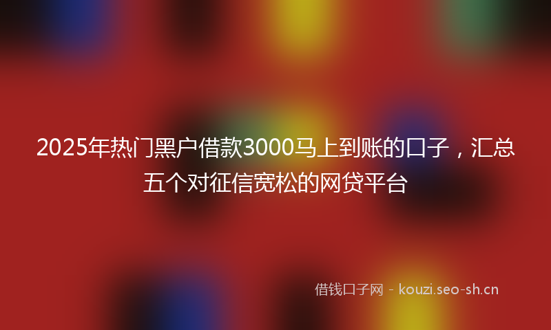 2025年热门黑户借款3000马上到账的口子，汇总五个对征信宽松的网贷平台