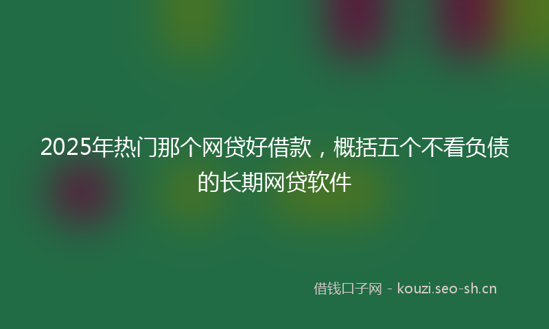 2025年热门那个网贷好借款，概括五个不看负债的长期网贷软件