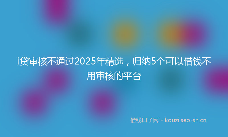 i贷审核不通过2025年精选，归纳5个可以借钱不用审核的平台