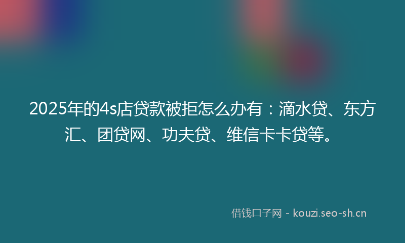 2025年的4s店贷款被拒怎么办有：滴水贷、东方汇、团贷网、功夫贷、维信卡卡贷等。