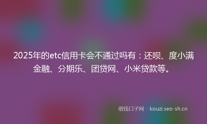 2025年的etc信用卡会不通过吗有：还呗、度小满金融、分期乐、团贷网、小米贷款等。
