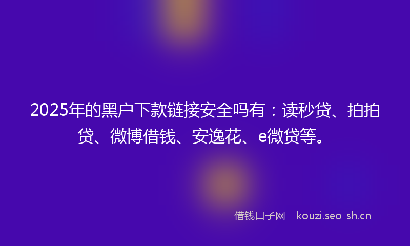 2025年的黑户下款链接安全吗有：读秒贷、拍拍贷、微博借钱、安逸花、e微贷等。