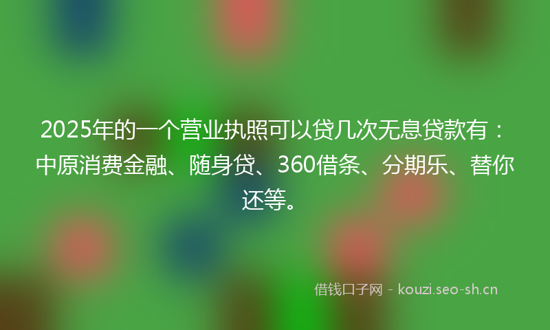 2025年的一个营业执照可以贷几次无息贷款有：中原消费金融、随身贷、360借条、分期乐、替你还等。