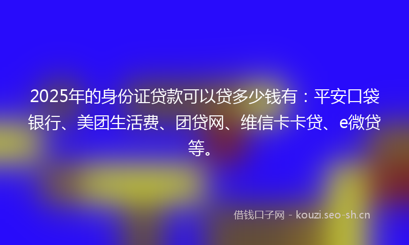 2025年的身份证贷款可以贷多少钱有：平安口袋银行、美团生活费、团贷网、维信卡卡贷、e微贷等。