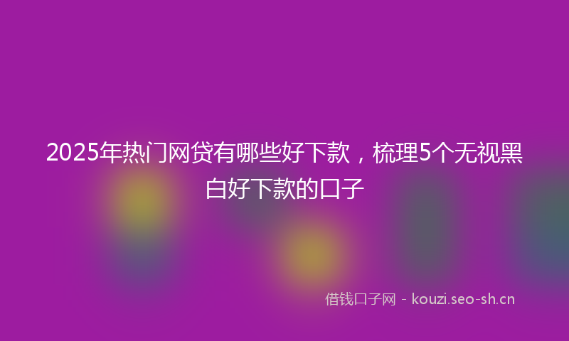 2025年热门网贷有哪些好下款，梳理5个无视黑白好下款的口子