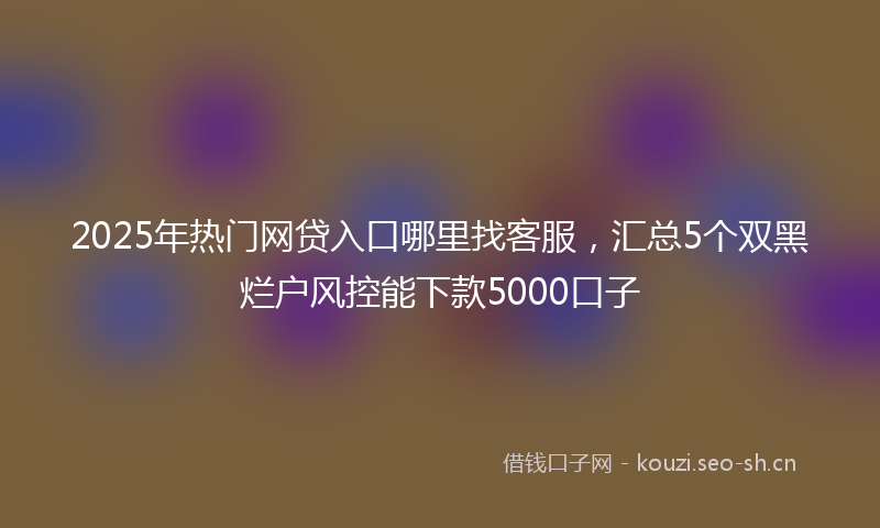 2025年热门网贷入口哪里找客服，汇总5个双黑烂户风控能下款5000口子