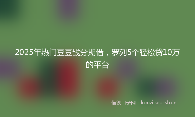 2025年热门豆豆钱分期借，罗列5个轻松贷10万的平台