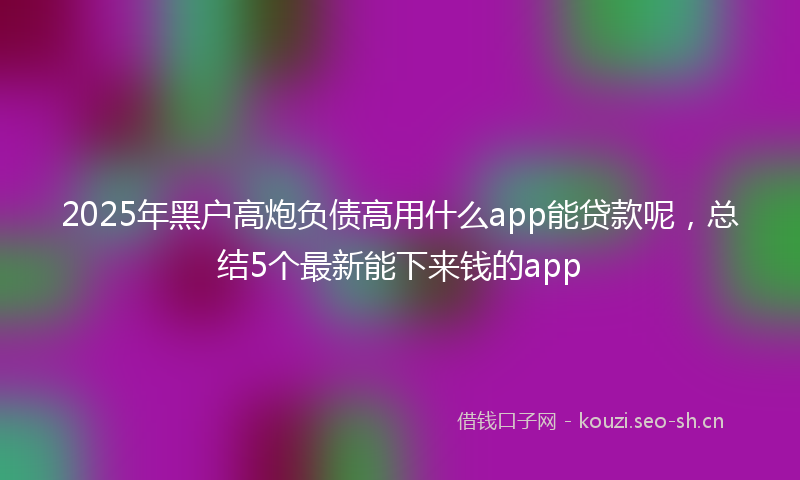 2025年黑户高炮负债高用什么app能贷款呢，总结5个最新能下来钱的app