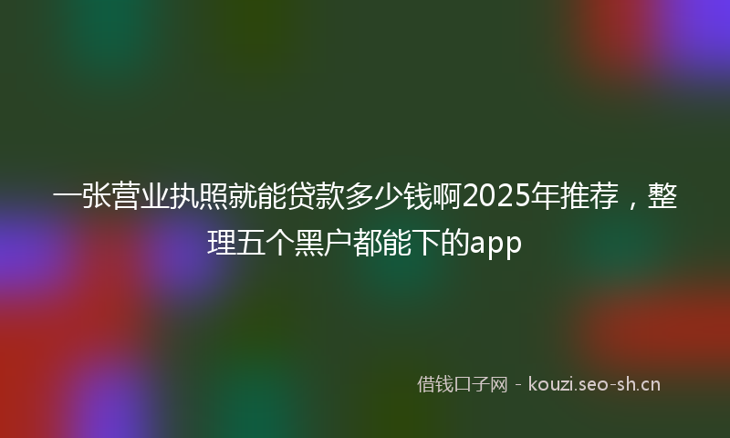 一张营业执照就能贷款多少钱啊2025年推荐，整理五个黑户都能下的app