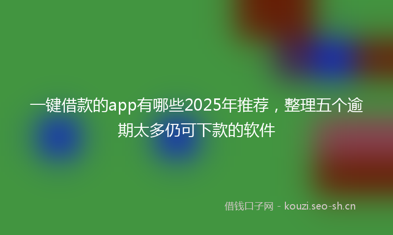 一键借款的app有哪些2025年推荐，整理五个逾期太多仍可下款的软件