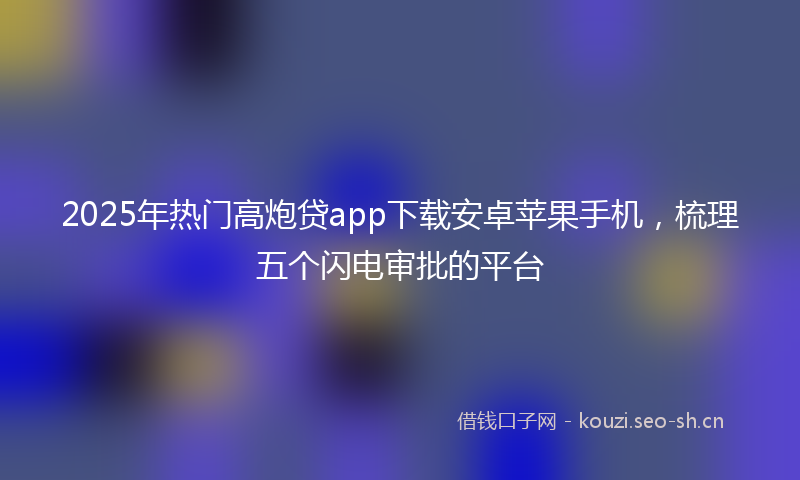 2025年热门高炮贷app下载安卓苹果手机，梳理五个闪电审批的平台