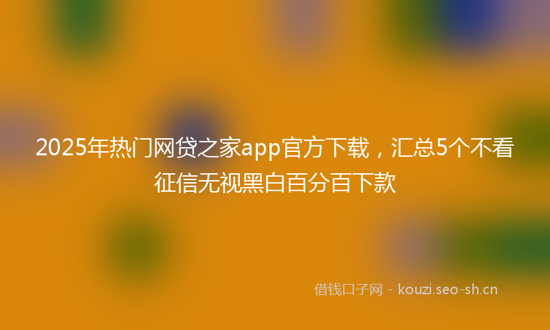 2025年热门网贷之家app官方下载，汇总5个不看征信无视黑白百分百下款