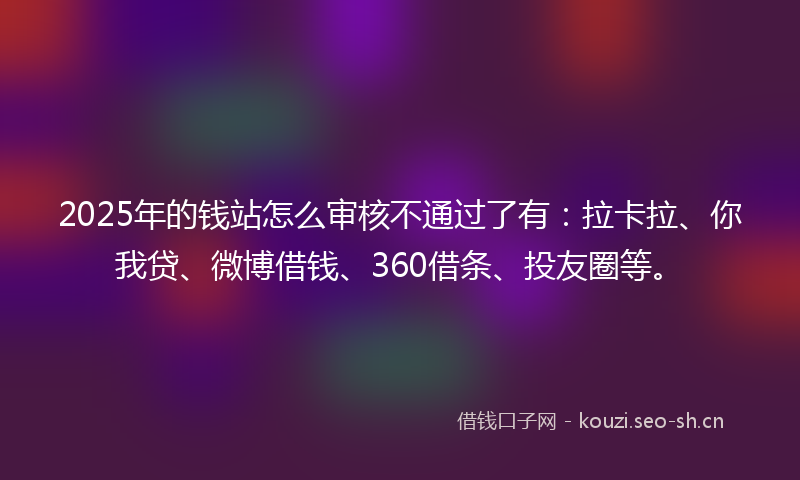 2025年的钱站怎么审核不通过了有：拉卡拉、你我贷、微博借钱、360借条、投友圈等。