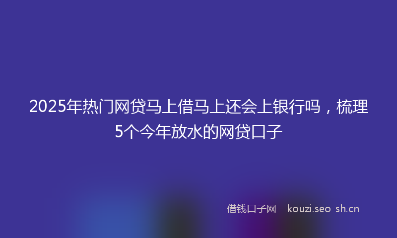 2025年热门网贷马上借马上还会上银行吗，梳理5个今年放水的网贷口子