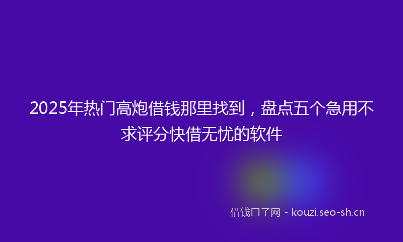 2025年热门高炮借钱那里找到，盘点五个急用不求评分快借无忧的软件