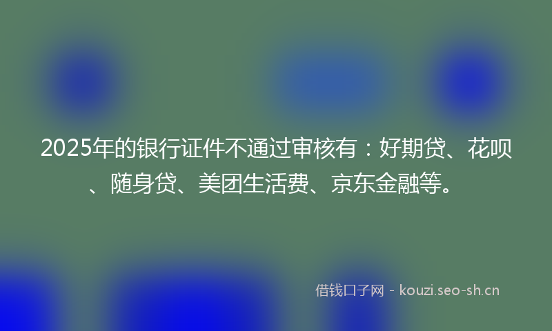 2025年的银行证件不通过审核有：好期贷、花呗、随身贷、美团生活费、京东金融等。