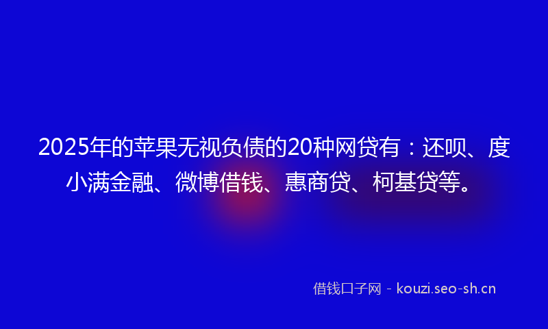 2025年的苹果无视负债的20种网贷有：还呗、度小满金融、微博借钱、惠商贷、柯基贷等。