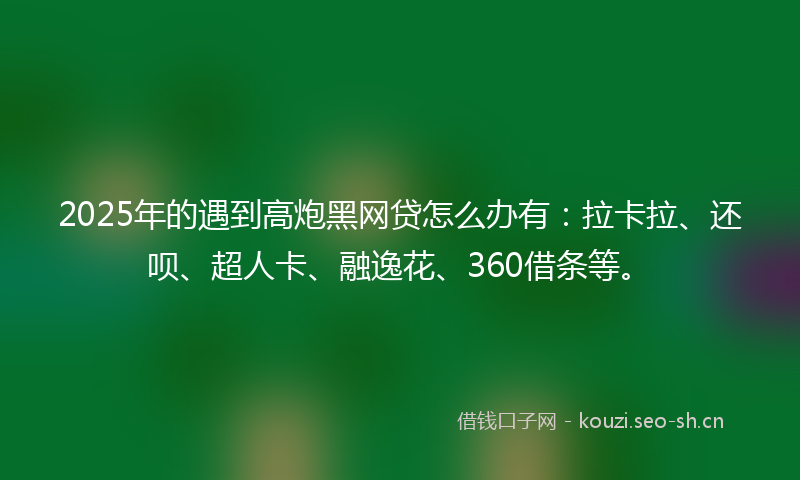 2025年的遇到高炮黑网贷怎么办有：拉卡拉、还呗、超人卡、融逸花、360借条等。
