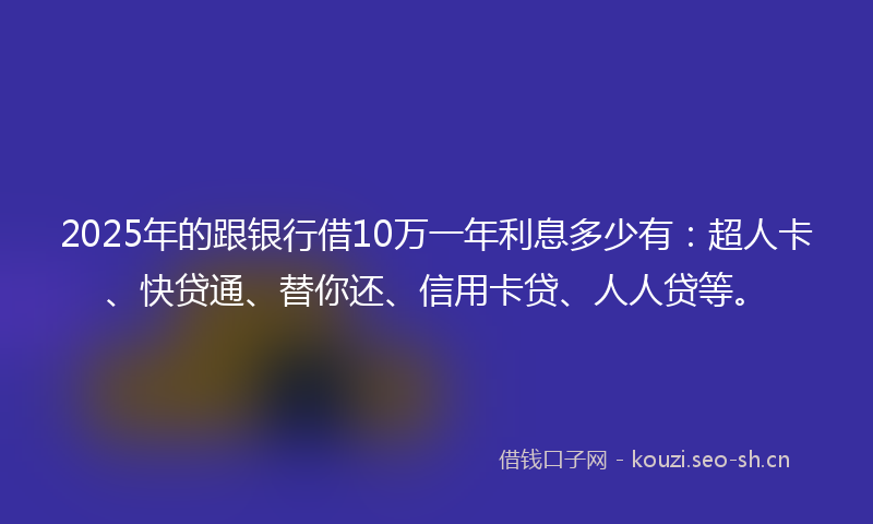 2025年的跟银行借10万一年利息多少有：超人卡、快贷通、替你还、信用卡贷、人人贷等。