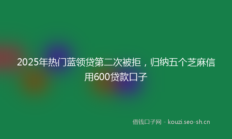 2025年热门蓝领贷第二次被拒，归纳五个芝麻信用600贷款口子