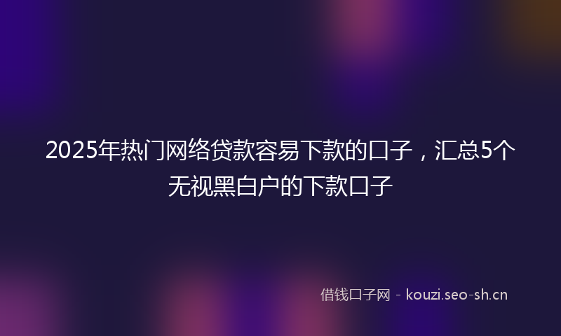 2025年热门网络贷款容易下款的口子，汇总5个无视黑白户的下款口子