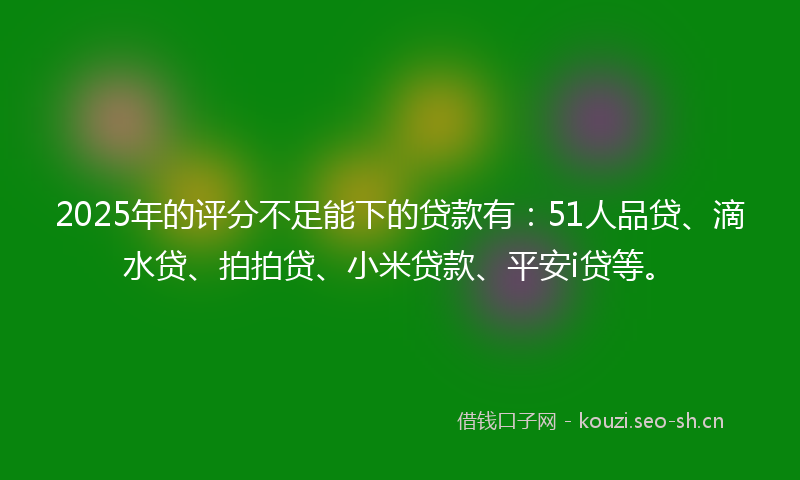 2025年的评分不足能下的贷款有：51人品贷、滴水贷、拍拍贷、小米贷款、平安i贷等。