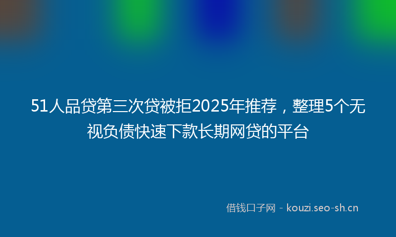 51人品贷第三次贷被拒2025年推荐，整理5个无视负债快速下款长期网贷的平台