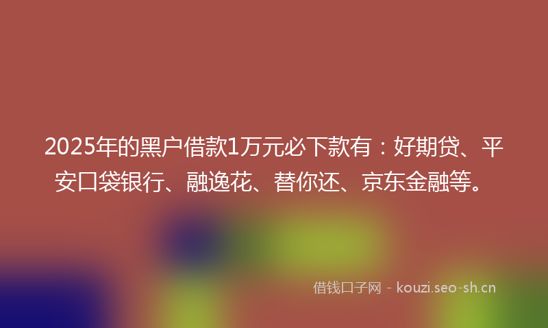 2025年的黑户借款1万元必下款有：好期贷、平安口袋银行、融逸花、替你还、京东金融等。