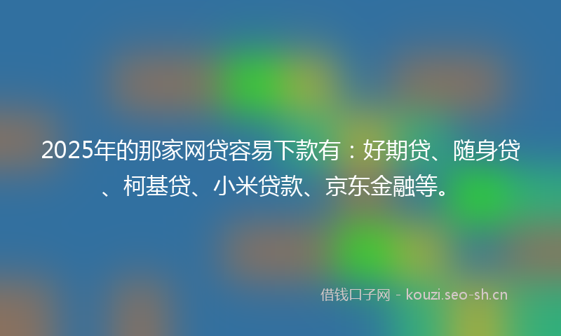 2025年的那家网贷容易下款有：好期贷、随身贷、柯基贷、小米贷款、京东金融等。