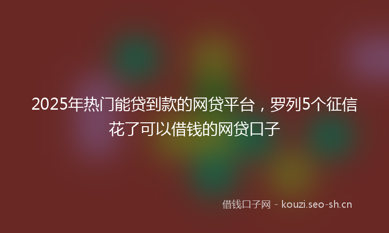 2025年热门能贷到款的网贷平台，罗列5个征信花了可以借钱的网贷口子