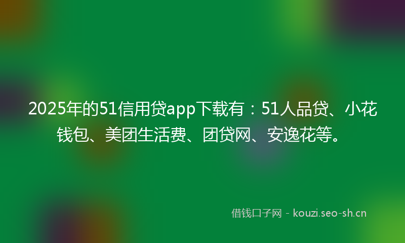 2025年的51信用贷app下载有：51人品贷、小花钱包、美团生活费、团贷网、安逸花等。