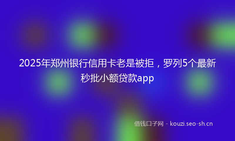 2025年郑州银行信用卡老是被拒，罗列5个最新秒批小额贷款app