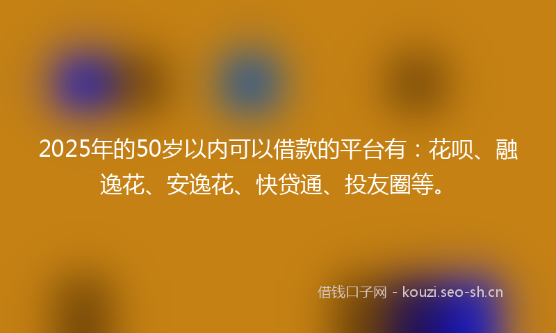 2025年的50岁以内可以借款的平台有:花呗、融逸花、安逸花、快贷通、投友圈等。