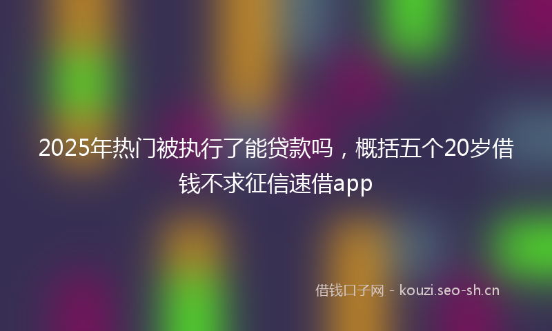 2025年热门被执行了能贷款吗，概括五个20岁借钱不求征信速借app