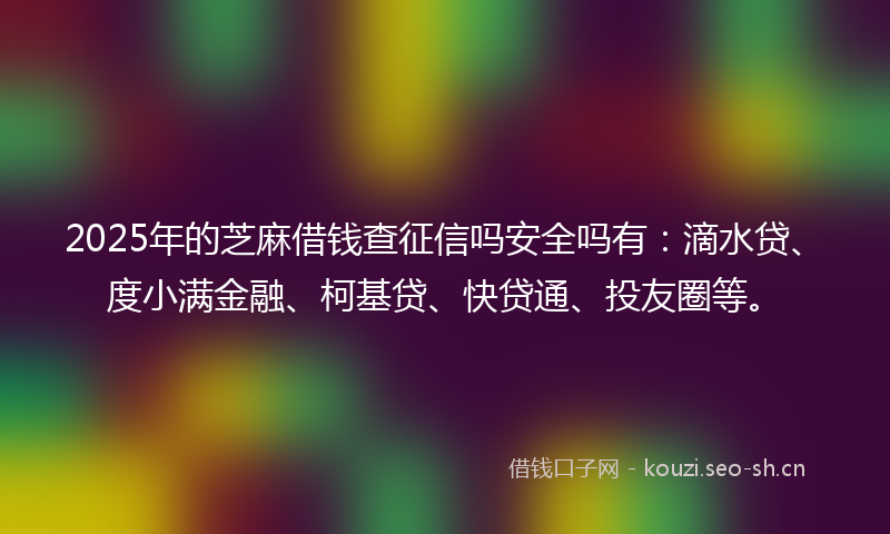 2025年的芝麻借钱查征信吗安全吗有：滴水贷、度小满金融、柯基贷、快贷通、投友圈等。