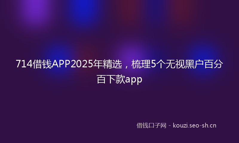 714借钱APP2025年精选，梳理5个无视黑户百分百下款app