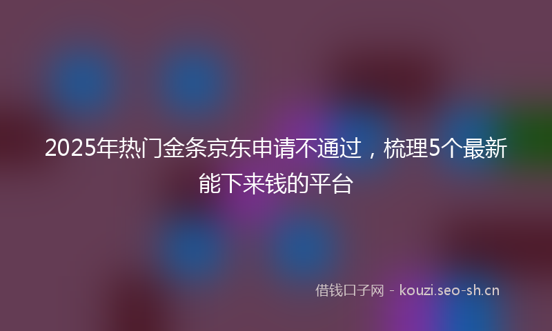 2025年热门金条京东申请不通过，梳理5个最新能下来钱的平台