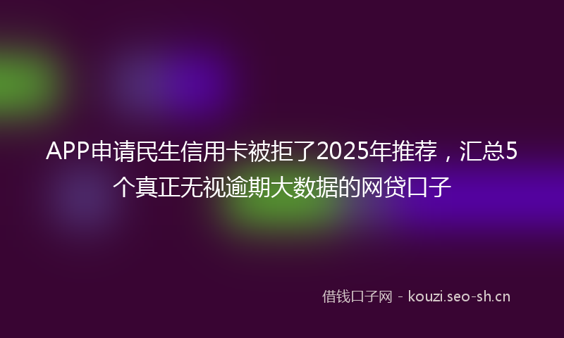 APP申请民生信用卡被拒了2025年推荐,汇总5个真正无视逾期大数据的网贷口子