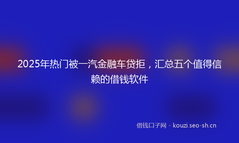 2025年热门被一汽金融车贷拒，汇总五个值得信赖的借钱软件