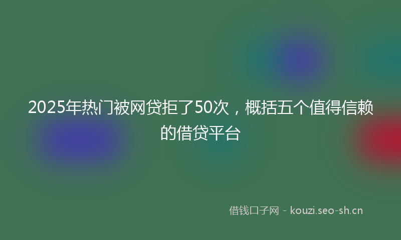 2025年热门被网贷拒了50次，概括五个值得信赖的借贷平台